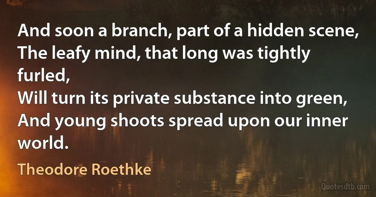 And soon a branch, part of a hidden scene,
The leafy mind, that long was tightly furled,
Will turn its private substance into green,
And young shoots spread upon our inner world. (Theodore Roethke)