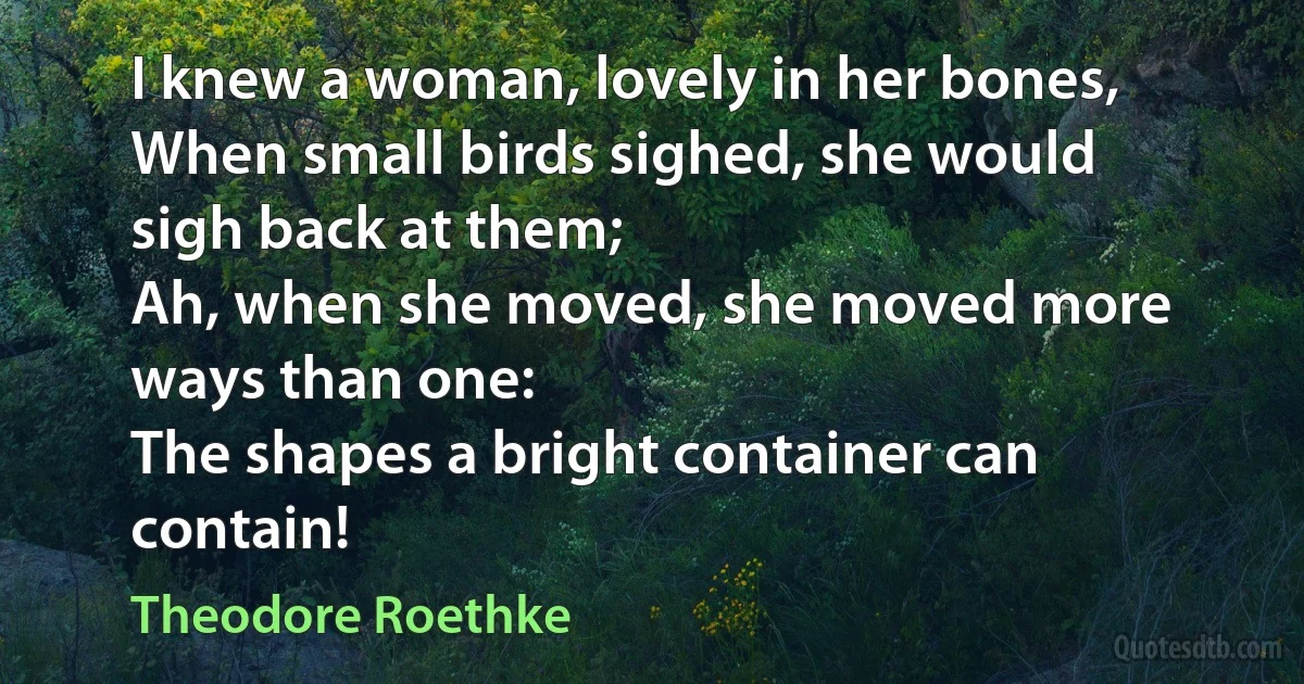 I knew a woman, lovely in her bones,
When small birds sighed, she would sigh back at them;
Ah, when she moved, she moved more ways than one:
The shapes a bright container can contain! (Theodore Roethke)