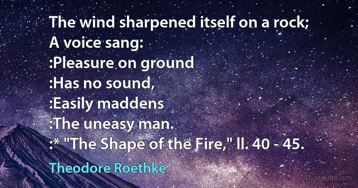 The wind sharpened itself on a rock;
A voice sang:
:Pleasure on ground
:Has no sound,
:Easily maddens
:The uneasy man.
:* "The Shape of the Fire," ll. 40 - 45. (Theodore Roethke)