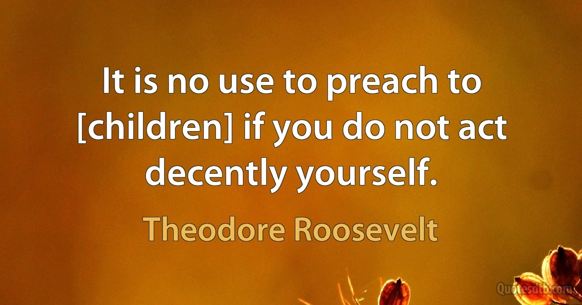 It is no use to preach to [children] if you do not act decently yourself. (Theodore Roosevelt)