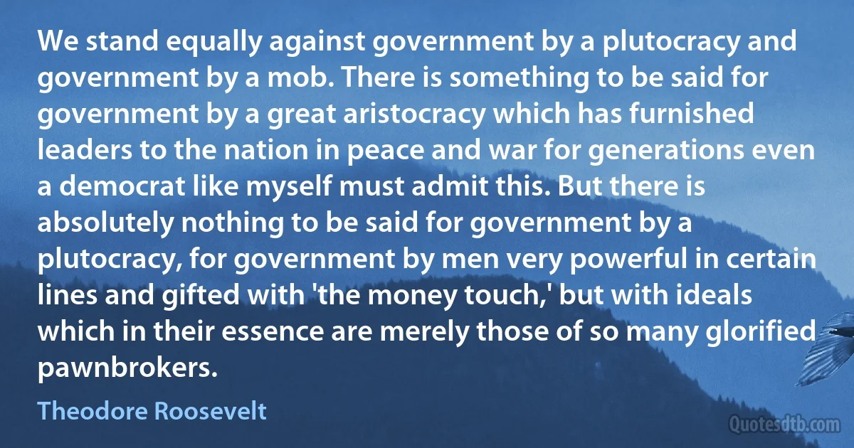 We stand equally against government by a plutocracy and government by a mob. There is something to be said for government by a great aristocracy which has furnished leaders to the nation in peace and war for generations even a democrat like myself must admit this. But there is absolutely nothing to be said for government by a plutocracy, for government by men very powerful in certain lines and gifted with 'the money touch,' but with ideals which in their essence are merely those of so many glorified pawnbrokers. (Theodore Roosevelt)