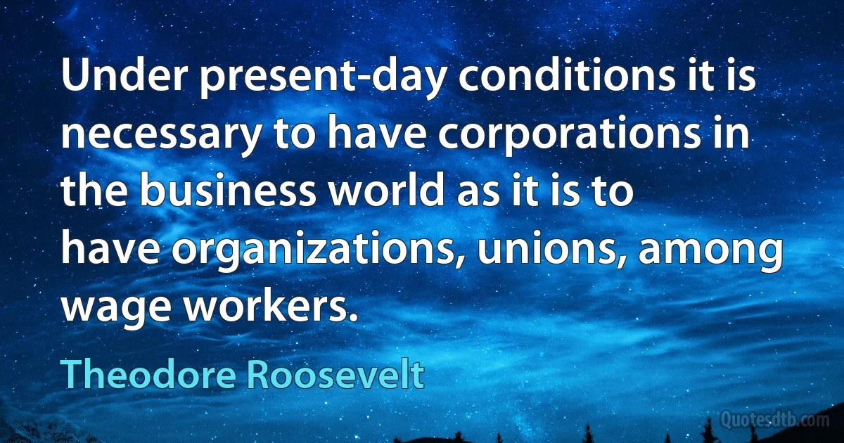 Under present-day conditions it is necessary to have corporations in the business world as it is to have organizations, unions, among wage workers. (Theodore Roosevelt)