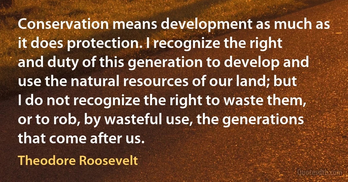 Conservation means development as much as it does protection. I recognize the right and duty of this generation to develop and use the natural resources of our land; but I do not recognize the right to waste them, or to rob, by wasteful use, the generations that come after us. (Theodore Roosevelt)