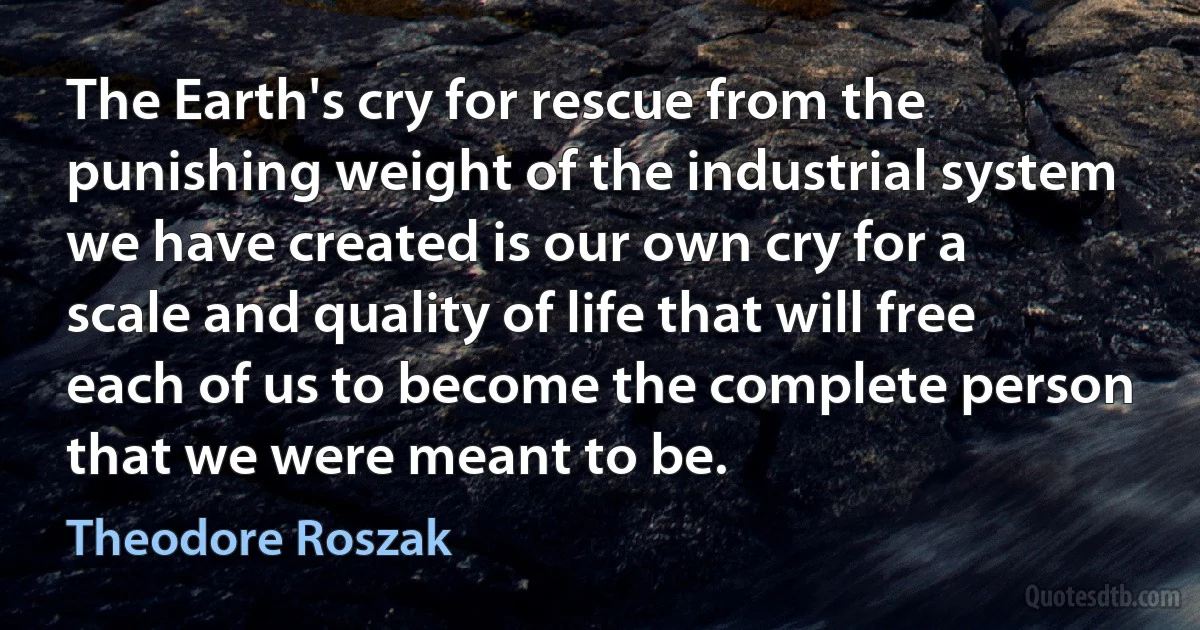 The Earth's cry for rescue from the punishing weight of the industrial system we have created is our own cry for a scale and quality of life that will free each of us to become the complete person that we were meant to be. (Theodore Roszak)