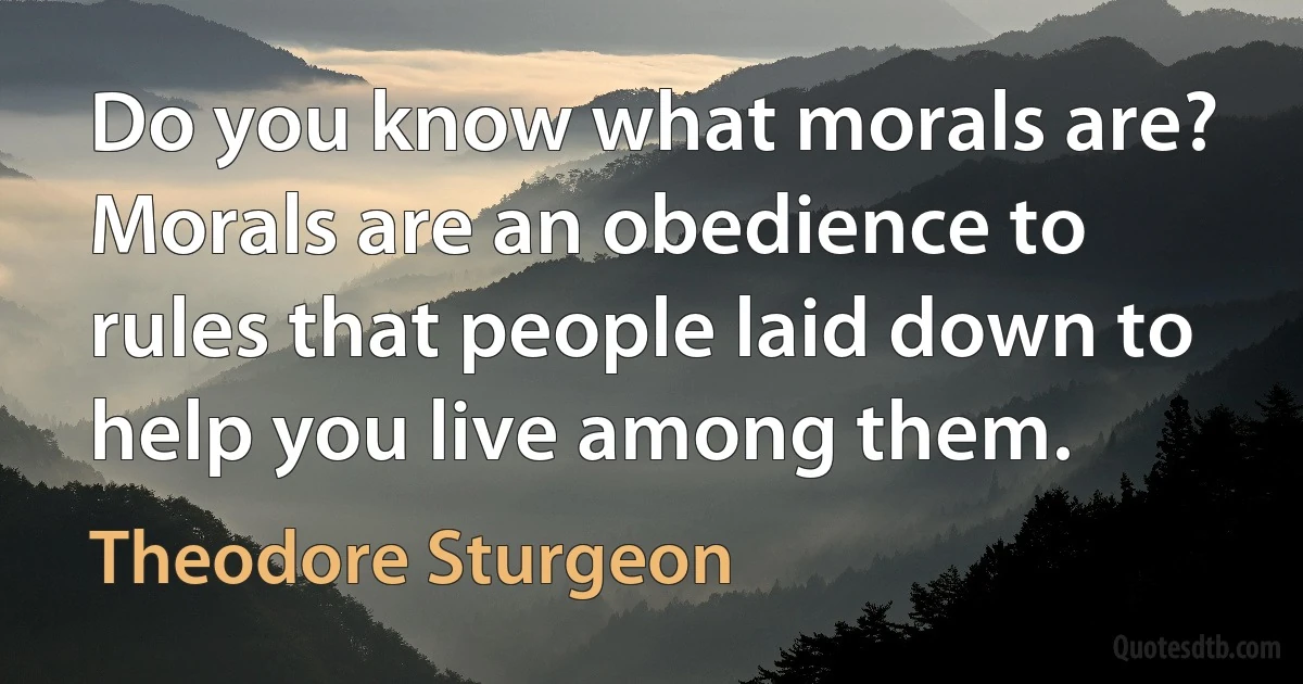 Do you know what morals are? Morals are an obedience to rules that people laid down to help you live among them. (Theodore Sturgeon)