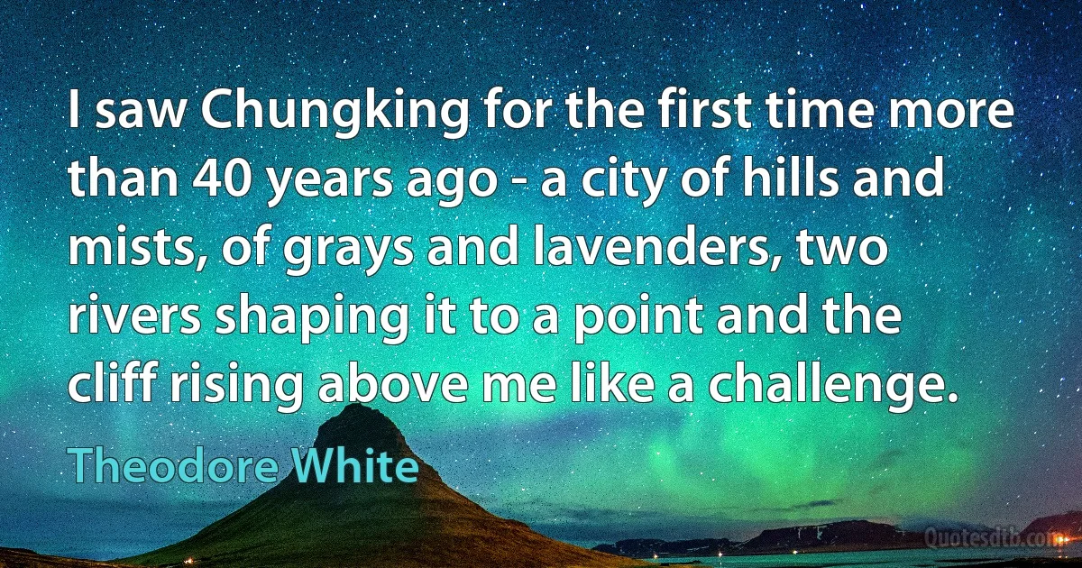 I saw Chungking for the first time more than 40 years ago - a city of hills and mists, of grays and lavenders, two rivers shaping it to a point and the cliff rising above me like a challenge. (Theodore White)