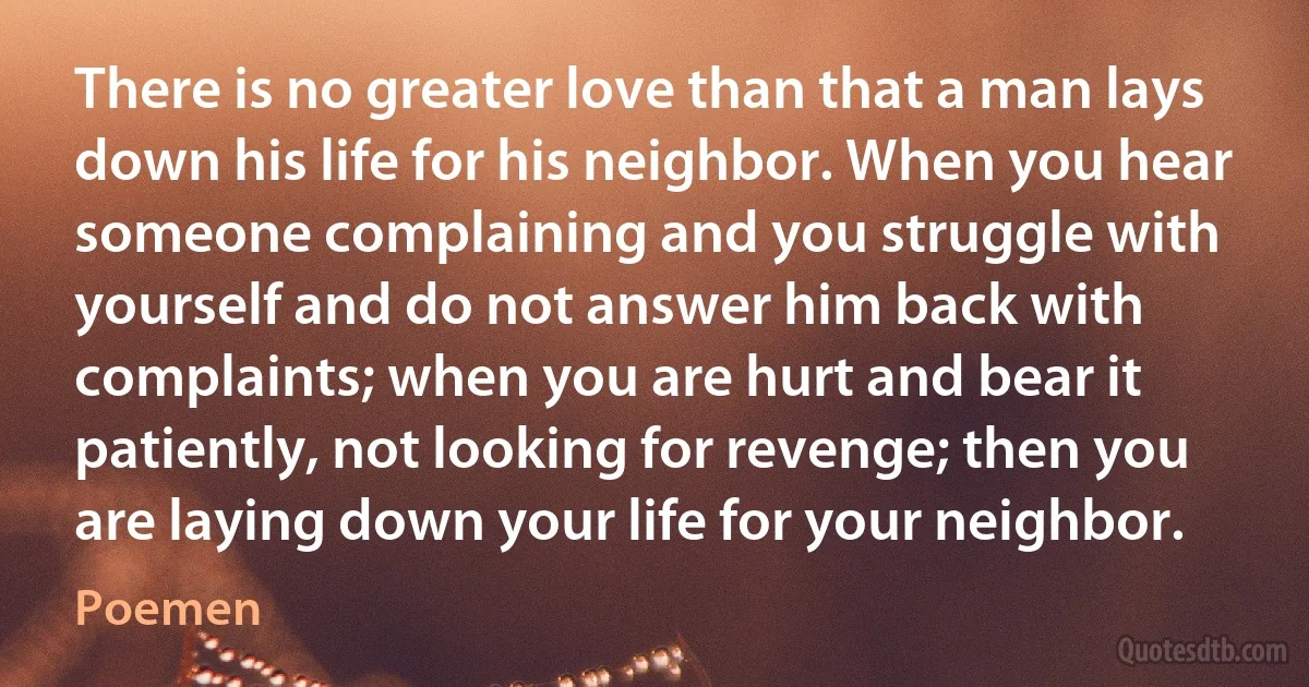 There is no greater love than that a man lays down his life for his neighbor. When you hear someone complaining and you struggle with yourself and do not answer him back with complaints; when you are hurt and bear it patiently, not looking for revenge; then you are laying down your life for your neighbor. (Poemen)