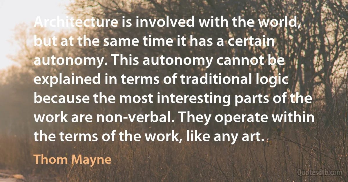 Architecture is involved with the world, but at the same time it has a certain autonomy. This autonomy cannot be explained in terms of traditional logic because the most interesting parts of the work are non-verbal. They operate within the terms of the work, like any art. (Thom Mayne)