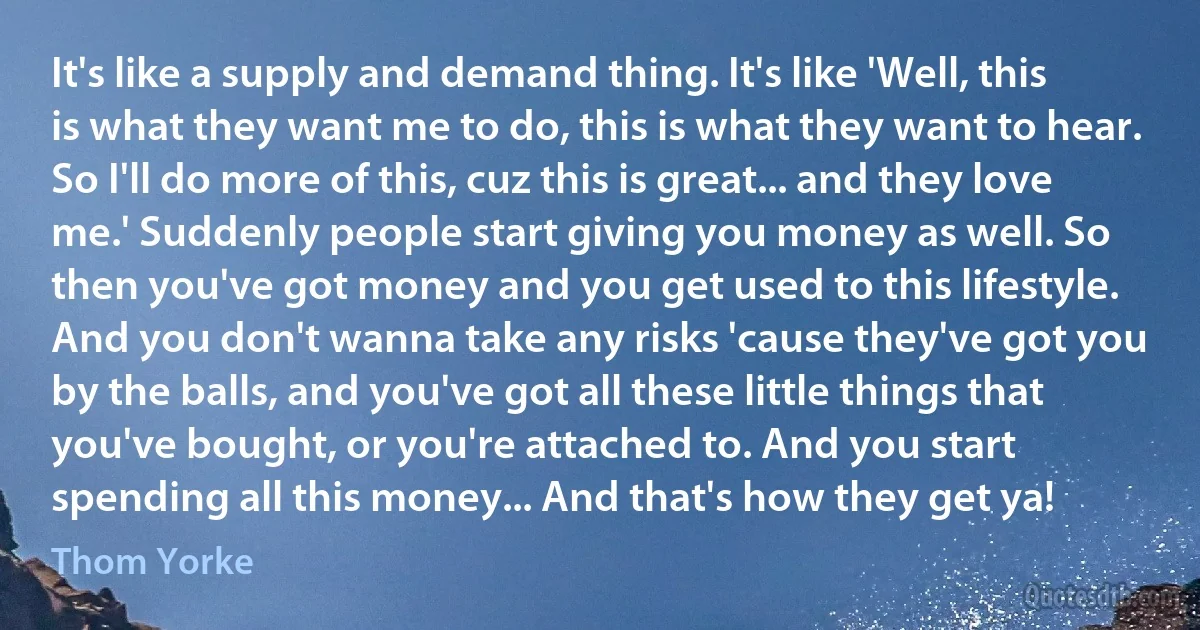 It's like a supply and demand thing. It's like 'Well, this is what they want me to do, this is what they want to hear. So I'll do more of this, cuz this is great... and they love me.' Suddenly people start giving you money as well. So then you've got money and you get used to this lifestyle. And you don't wanna take any risks 'cause they've got you by the balls, and you've got all these little things that you've bought, or you're attached to. And you start spending all this money... And that's how they get ya! (Thom Yorke)