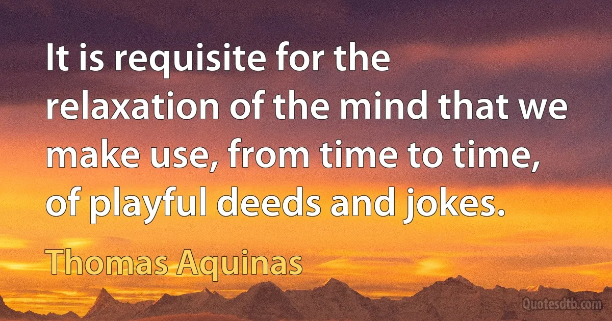 It is requisite for the relaxation of the mind that we make use, from time to time, of playful deeds and jokes. (Thomas Aquinas)