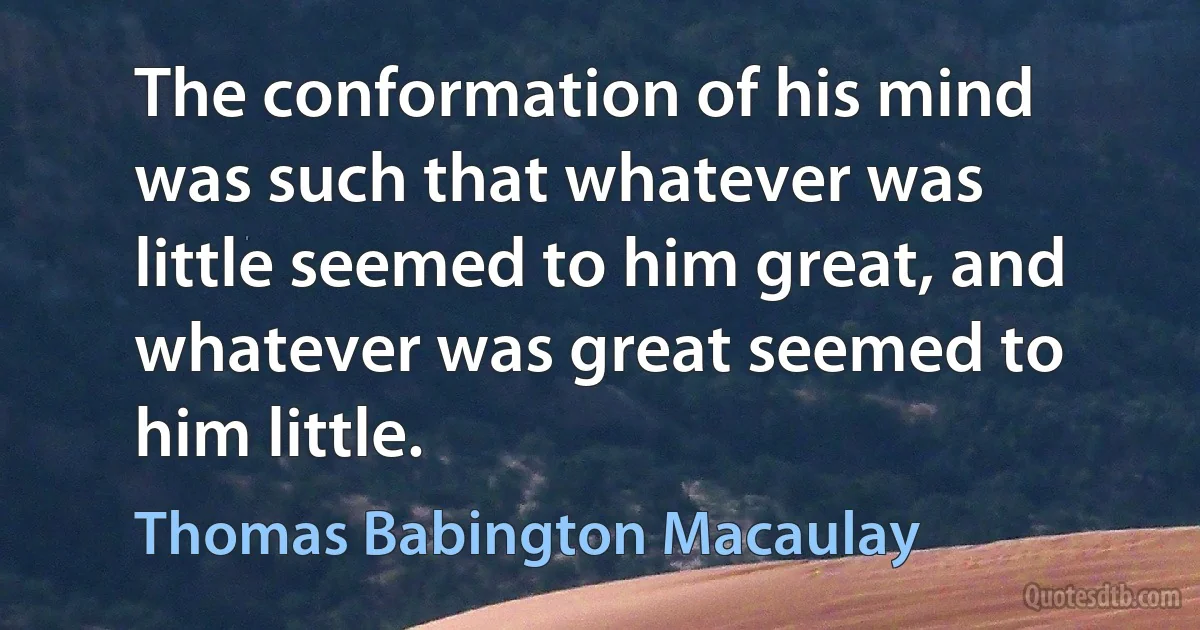 The conformation of his mind was such that whatever was little seemed to him great, and whatever was great seemed to him little. (Thomas Babington Macaulay)