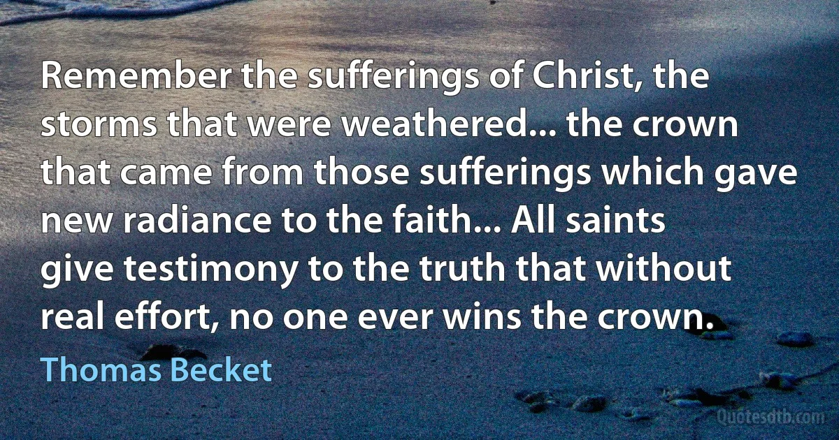 Remember the sufferings of Christ, the storms that were weathered... the crown that came from those sufferings which gave new radiance to the faith... All saints give testimony to the truth that without real effort, no one ever wins the crown. (Thomas Becket)