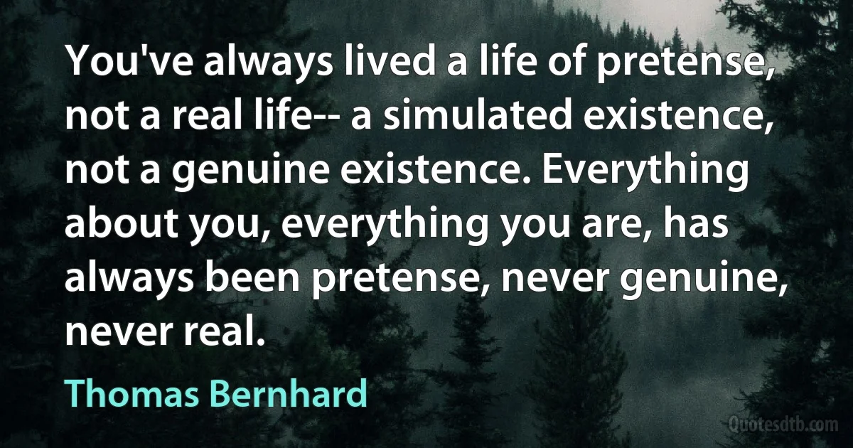 You've always lived a life of pretense, not a real life-- a simulated existence, not a genuine existence. Everything about you, everything you are, has always been pretense, never genuine, never real. (Thomas Bernhard)