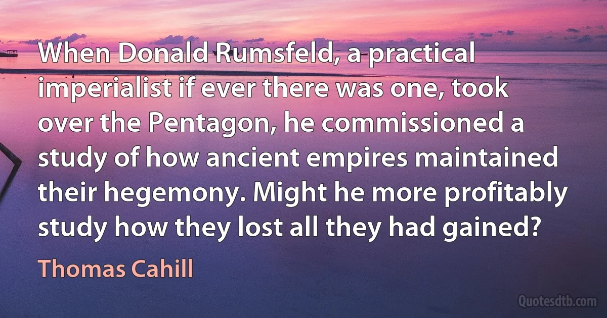 When Donald Rumsfeld, a practical imperialist if ever there was one, took over the Pentagon, he commissioned a study of how ancient empires maintained their hegemony. Might he more profitably study how they lost all they had gained? (Thomas Cahill)