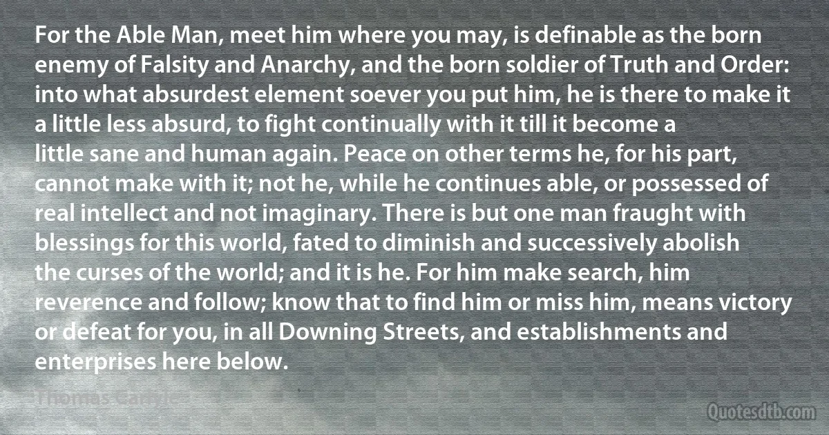 For the Able Man, meet him where you may, is definable as the born enemy of Falsity and Anarchy, and the born soldier of Truth and Order: into what absurdest element soever you put him, he is there to make it a little less absurd, to fight continually with it till it become a little sane and human again. Peace on other terms he, for his part, cannot make with it; not he, while he continues able, or possessed of real intellect and not imaginary. There is but one man fraught with blessings for this world, fated to diminish and successively abolish the curses of the world; and it is he. For him make search, him reverence and follow; know that to find him or miss him, means victory or defeat for you, in all Downing Streets, and establishments and enterprises here below. (Thomas Carlyle)