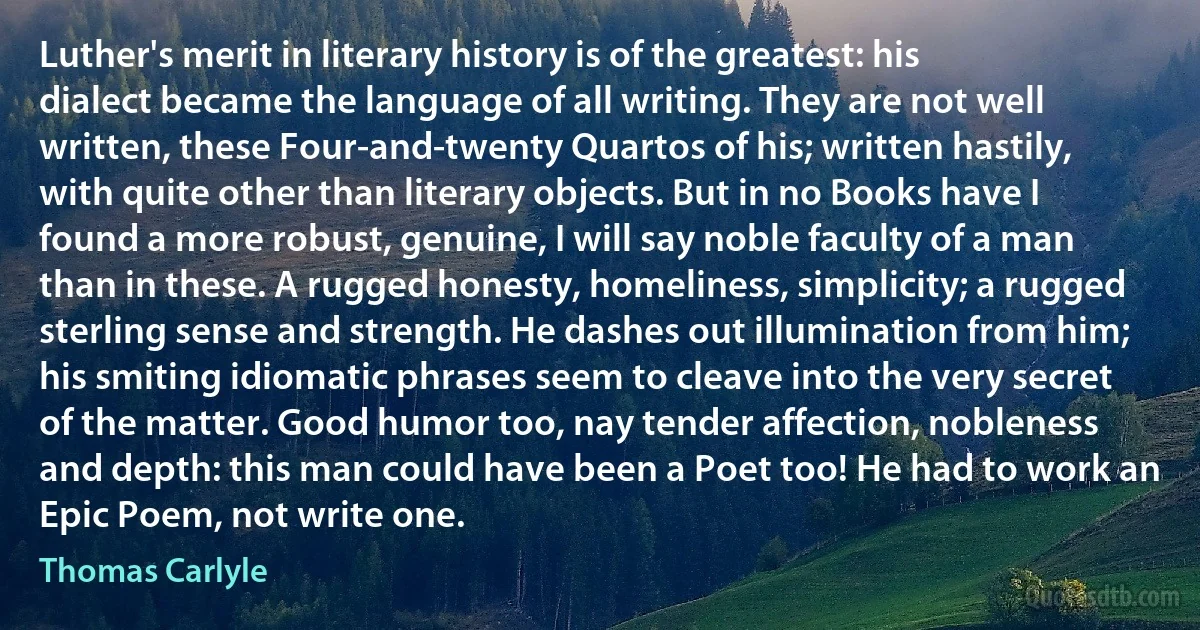 Luther's merit in literary history is of the greatest: his dialect became the language of all writing. They are not well written, these Four-and-twenty Quartos of his; written hastily, with quite other than literary objects. But in no Books have I found a more robust, genuine, I will say noble faculty of a man than in these. A rugged honesty, homeliness, simplicity; a rugged sterling sense and strength. He dashes out illumination from him; his smiting idiomatic phrases seem to cleave into the very secret of the matter. Good humor too, nay tender affection, nobleness and depth: this man could have been a Poet too! He had to work an Epic Poem, not write one. (Thomas Carlyle)