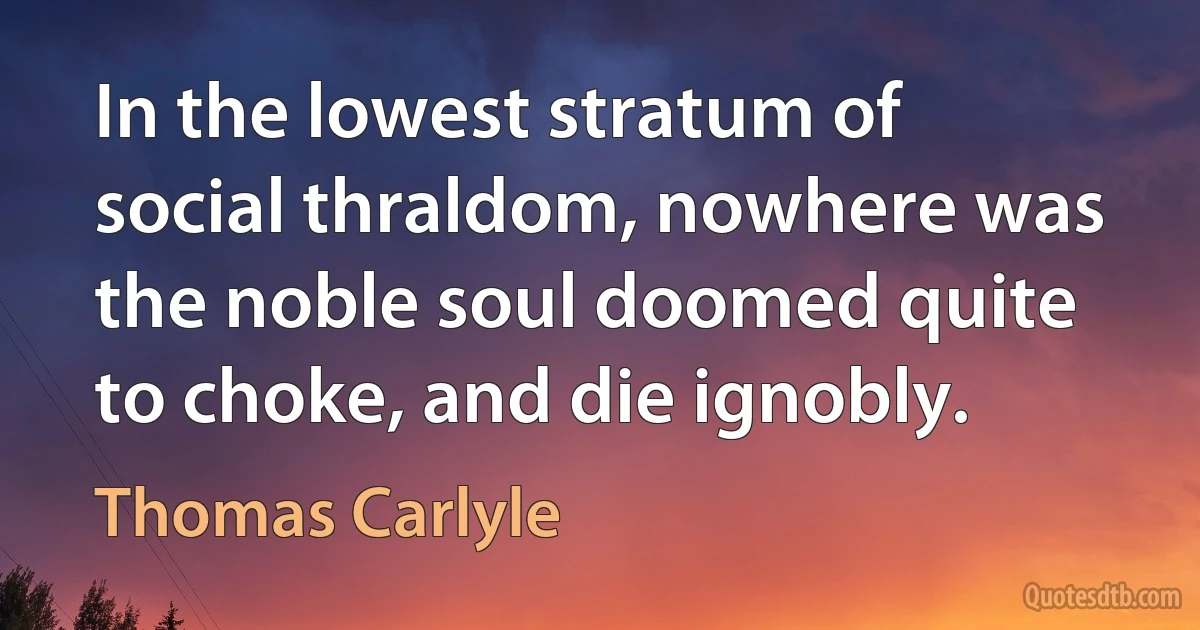 In the lowest stratum of social thraldom, nowhere was the noble soul doomed quite to choke, and die ignobly. (Thomas Carlyle)