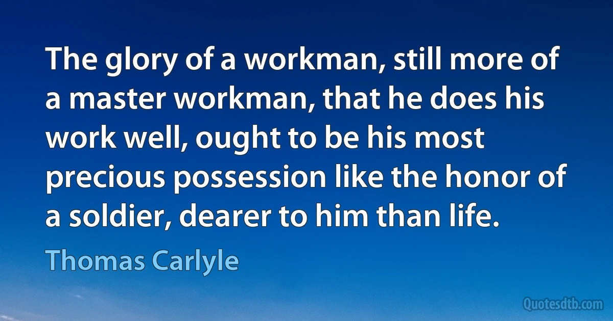 The glory of a workman, still more of a master workman, that he does his work well, ought to be his most precious possession like the honor of a soldier, dearer to him than life. (Thomas Carlyle)