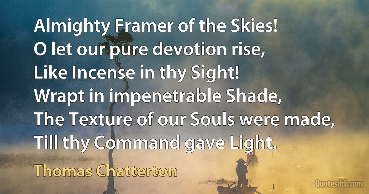 Almighty Framer of the Skies!
O let our pure devotion rise,
Like Incense in thy Sight!
Wrapt in impenetrable Shade,
The Texture of our Souls were made,
Till thy Command gave Light. (Thomas Chatterton)