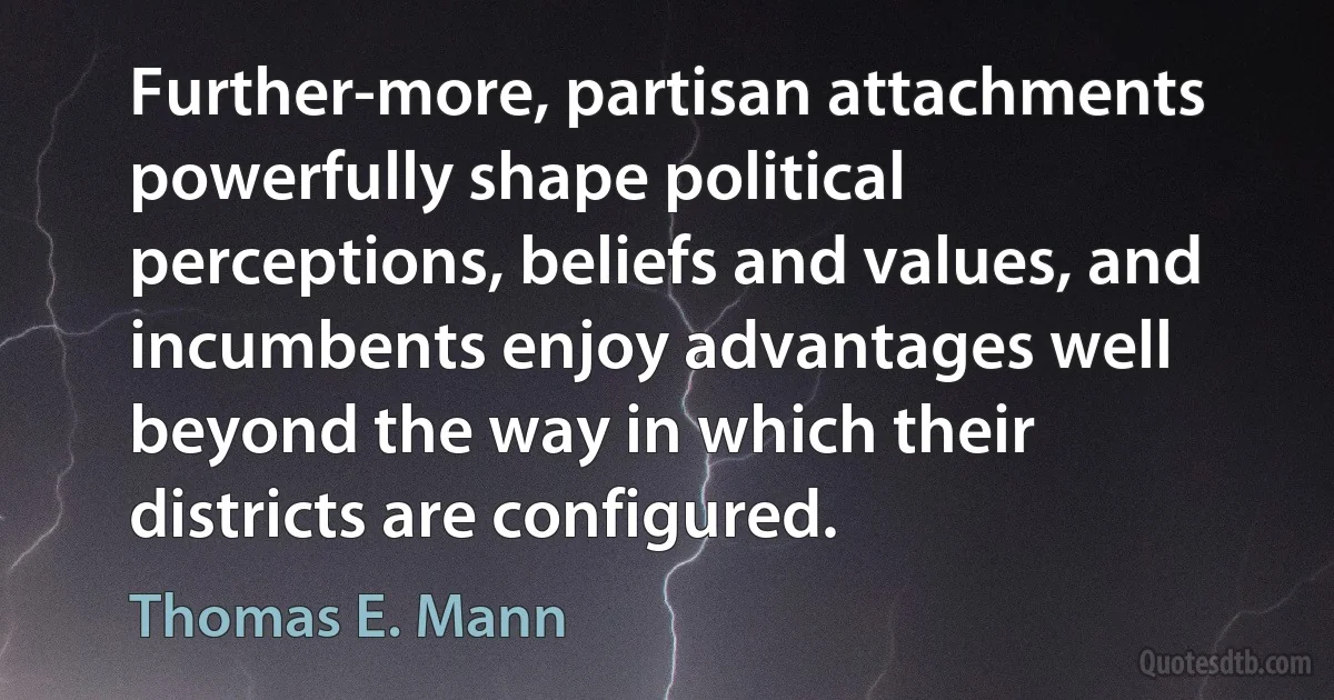 Further-more, partisan attachments powerfully shape political perceptions, beliefs and values, and incumbents enjoy advantages well beyond the way in which their districts are configured. (Thomas E. Mann)