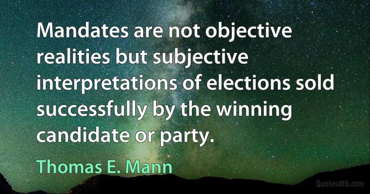 Mandates are not objective realities but subjective interpretations of elections sold successfully by the winning candidate or party. (Thomas E. Mann)