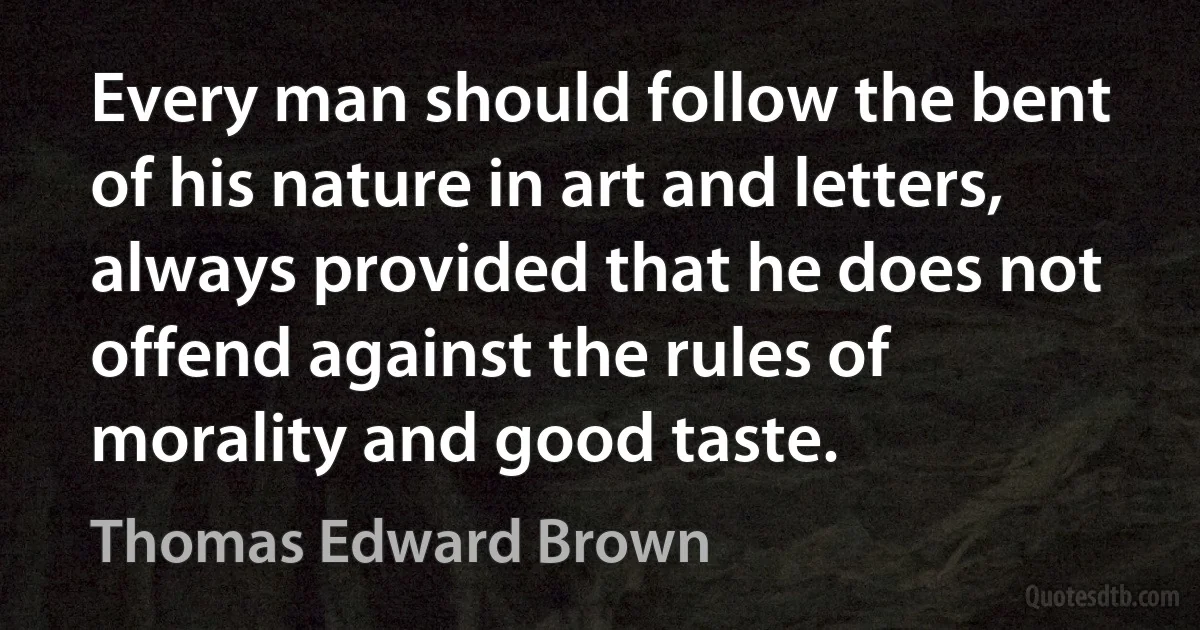 Every man should follow the bent of his nature in art and letters, always provided that he does not offend against the rules of morality and good taste. (Thomas Edward Brown)