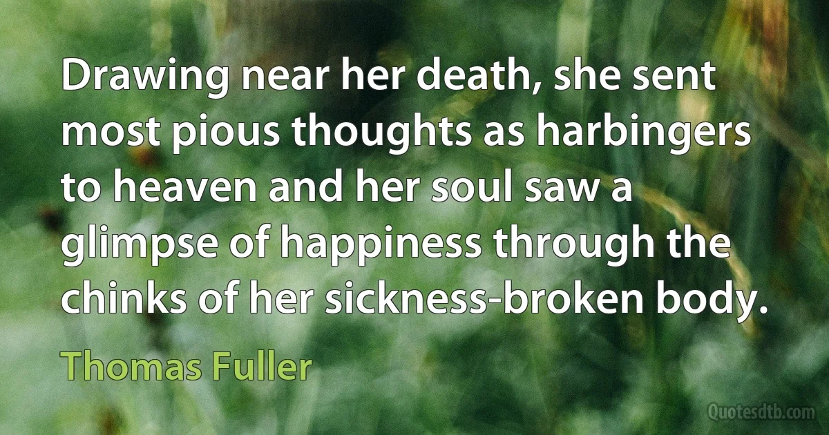 Drawing near her death, she sent most pious thoughts as harbingers to heaven and her soul saw a glimpse of happiness through the chinks of her sickness-broken body. (Thomas Fuller)