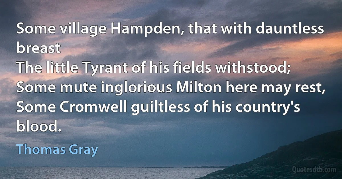 Some village Hampden, that with dauntless breast
The little Tyrant of his fields withstood;
Some mute inglorious Milton here may rest,
Some Cromwell guiltless of his country's blood. (Thomas Gray)