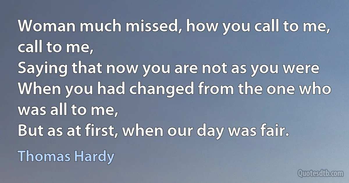 Woman much missed, how you call to me, call to me,
Saying that now you are not as you were
When you had changed from the one who was all to me,
But as at first, when our day was fair. (Thomas Hardy)