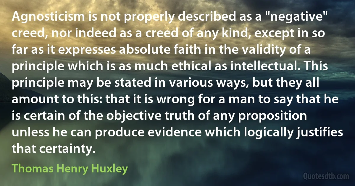 Agnosticism is not properly described as a "negative" creed, nor indeed as a creed of any kind, except in so far as it expresses absolute faith in the validity of a principle which is as much ethical as intellectual. This principle may be stated in various ways, but they all amount to this: that it is wrong for a man to say that he is certain of the objective truth of any proposition unless he can produce evidence which logically justifies that certainty. (Thomas Henry Huxley)