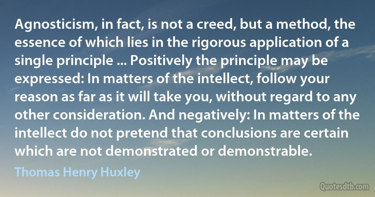 Agnosticism, in fact, is not a creed, but a method, the essence of which lies in the rigorous application of a single principle ... Positively the principle may be expressed: In matters of the intellect, follow your reason as far as it will take you, without regard to any other consideration. And negatively: In matters of the intellect do not pretend that conclusions are certain which are not demonstrated or demonstrable. (Thomas Henry Huxley)