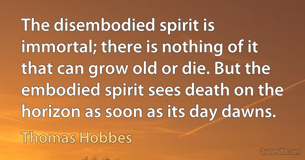 The disembodied spirit is immortal; there is nothing of it that can grow old or die. But the embodied spirit sees death on the horizon as soon as its day dawns. (Thomas Hobbes)