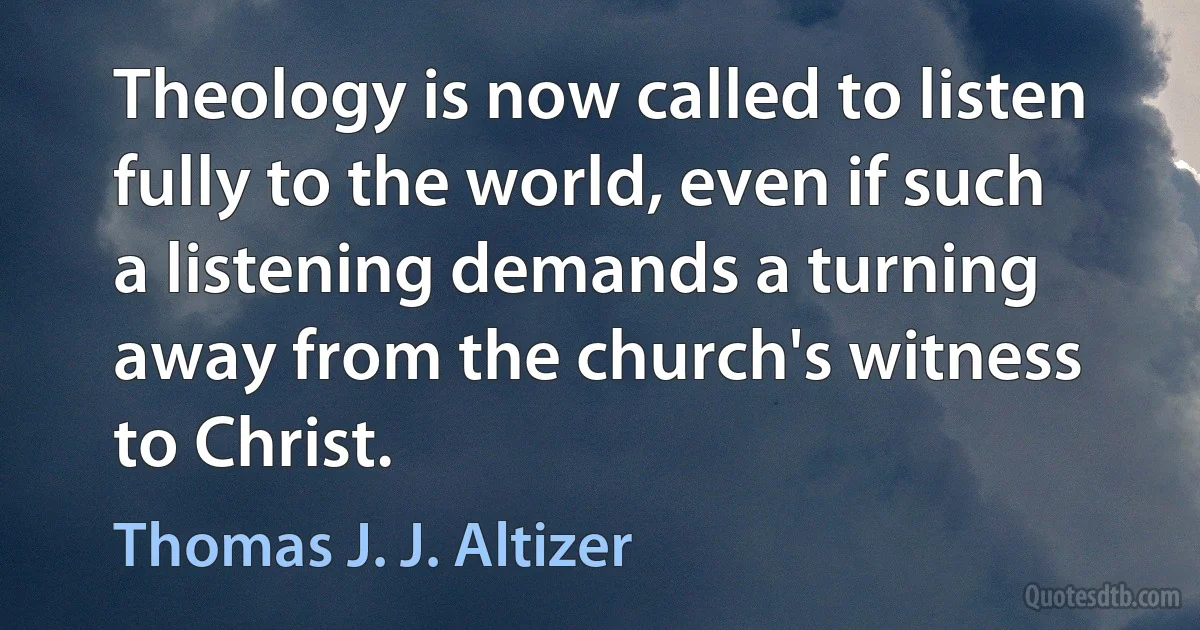 Theology is now called to listen fully to the world, even if such a listening demands a turning away from the church's witness to Christ. (Thomas J. J. Altizer)