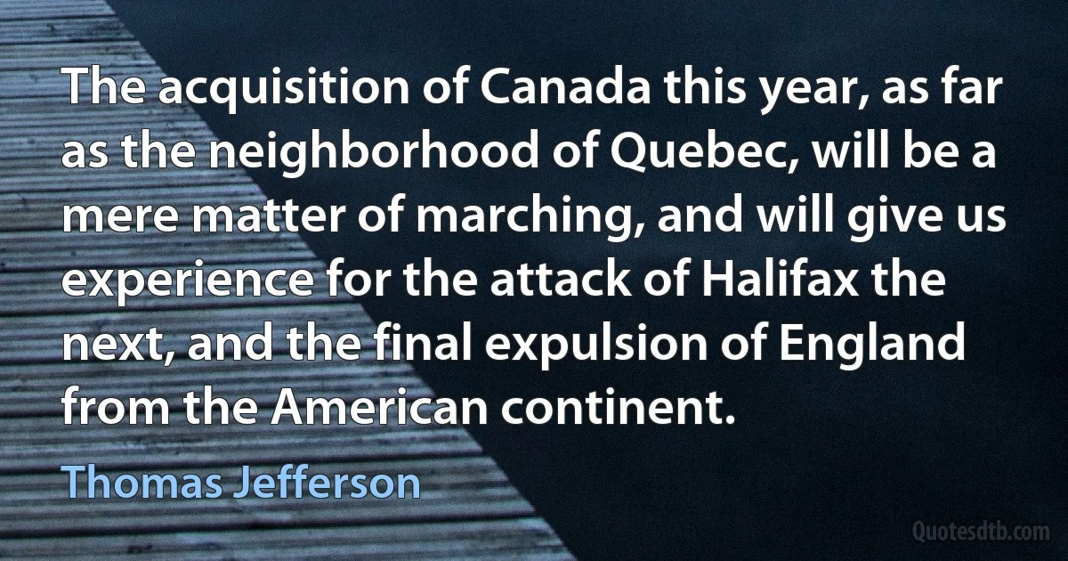 The acquisition of Canada this year, as far as the neighborhood of Quebec, will be a mere matter of marching, and will give us experience for the attack of Halifax the next, and the final expulsion of England from the American continent. (Thomas Jefferson)