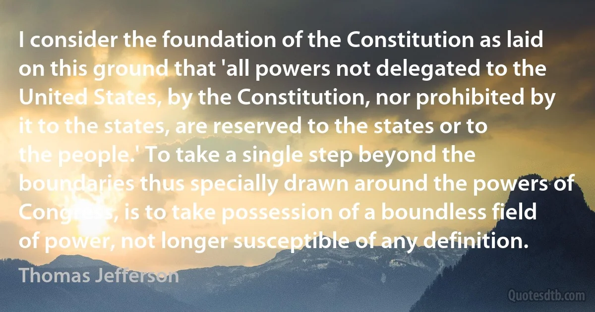 I consider the foundation of the Constitution as laid on this ground that 'all powers not delegated to the United States, by the Constitution, nor prohibited by it to the states, are reserved to the states or to the people.' To take a single step beyond the boundaries thus specially drawn around the powers of Congress, is to take possession of a boundless field of power, not longer susceptible of any definition. (Thomas Jefferson)