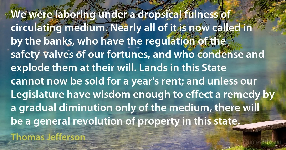 We were laboring under a dropsical fulness of circulating medium. Nearly all of it is now called in by the banks, who have the regulation of the safety-valves of our fortunes, and who condense and explode them at their will. Lands in this State cannot now be sold for a year's rent; and unless our Legislature have wisdom enough to effect a remedy by a gradual diminution only of the medium, there will be a general revolution of property in this state. (Thomas Jefferson)