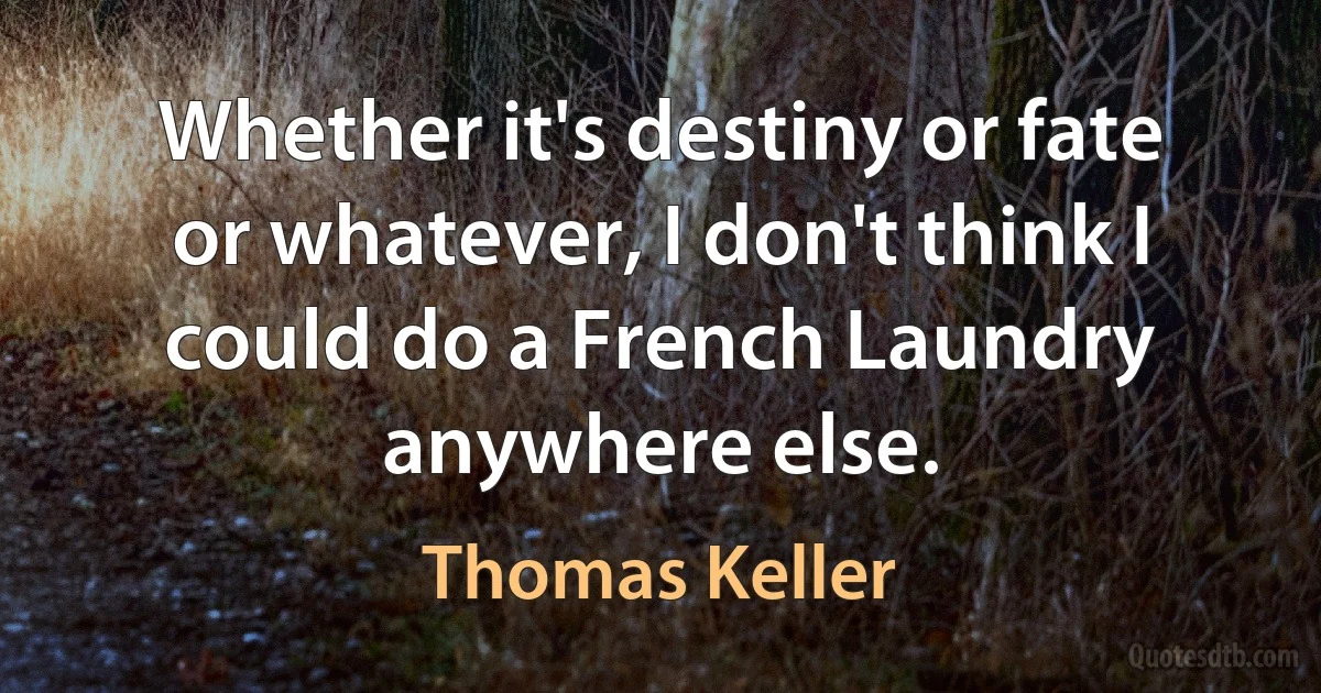 Whether it's destiny or fate or whatever, I don't think I could do a French Laundry anywhere else. (Thomas Keller)