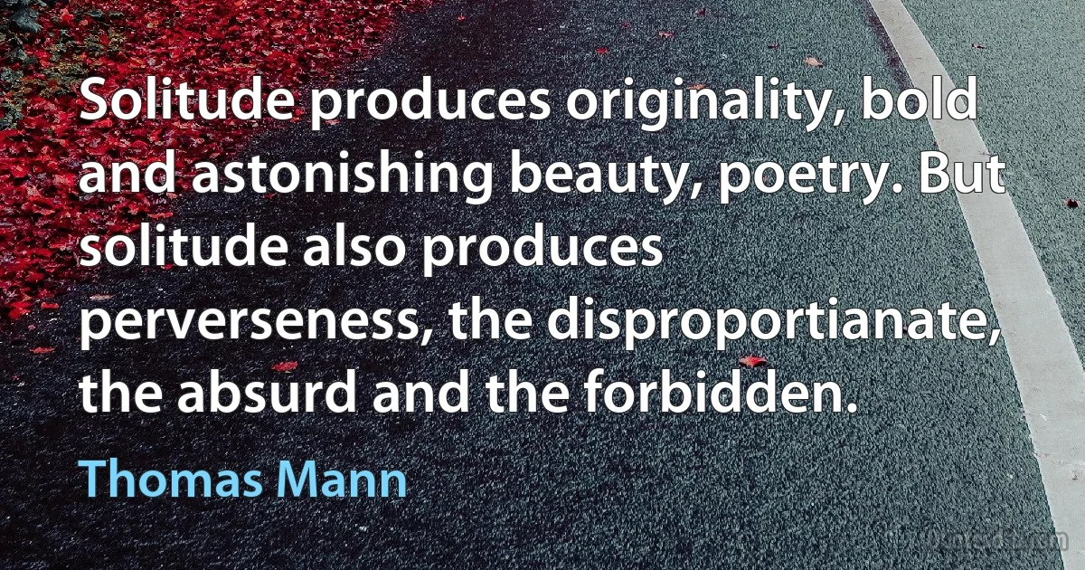 Solitude produces originality, bold and astonishing beauty, poetry. But solitude also produces perverseness, the disproportianate, the absurd and the forbidden. (Thomas Mann)