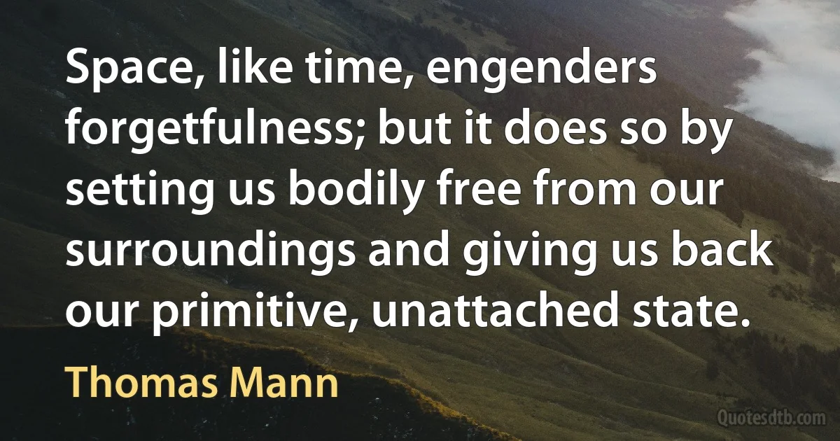 Space, like time, engenders forgetfulness; but it does so by setting us bodily free from our surroundings and giving us back our primitive, unattached state. (Thomas Mann)