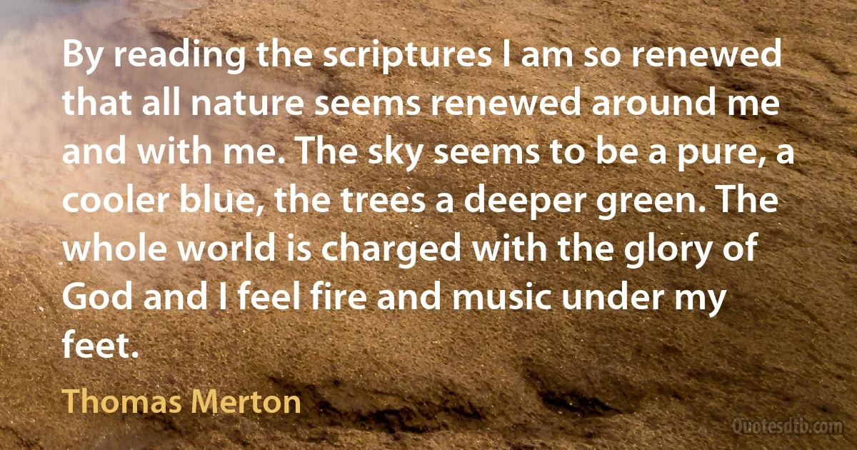 By reading the scriptures I am so renewed that all nature seems renewed around me and with me. The sky seems to be a pure, a cooler blue, the trees a deeper green. The whole world is charged with the glory of God and I feel fire and music under my feet. (Thomas Merton)