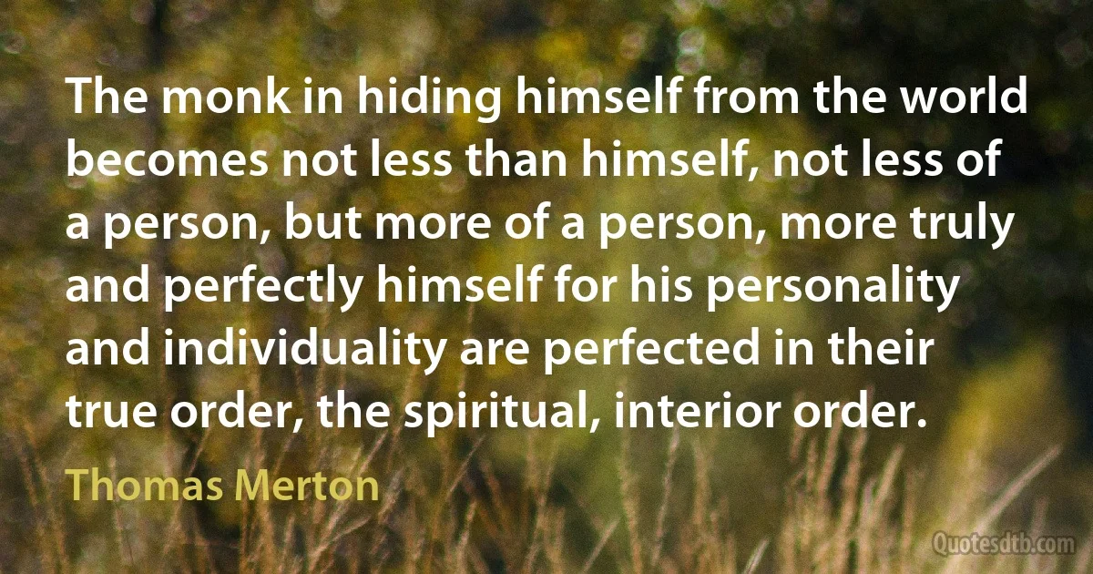 The monk in hiding himself from the world becomes not less than himself, not less of a person, but more of a person, more truly and perfectly himself for his personality and individuality are perfected in their true order, the spiritual, interior order. (Thomas Merton)