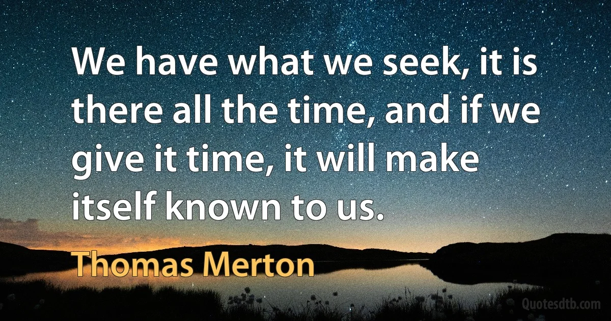 We have what we seek, it is there all the time, and if we give it time, it will make itself known to us. (Thomas Merton)