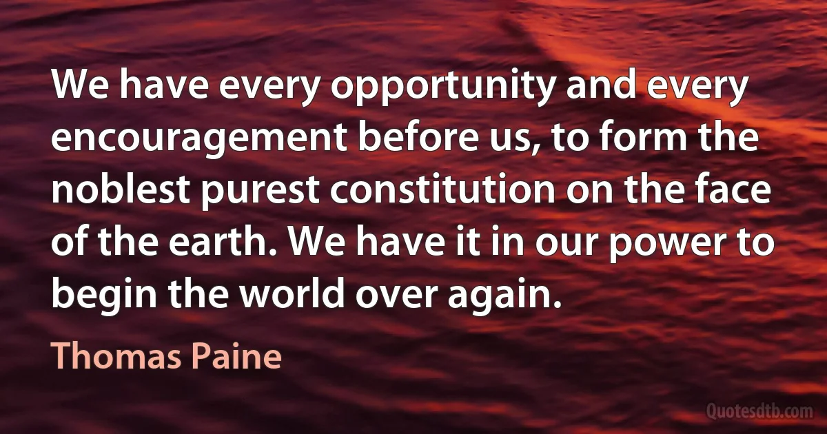 We have every opportunity and every encouragement before us, to form the noblest purest constitution on the face of the earth. We have it in our power to begin the world over again. (Thomas Paine)