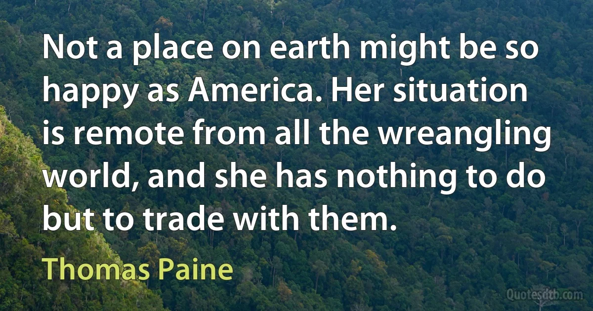 Not a place on earth might be so happy as America. Her situation is remote from all the wreangling world, and she has nothing to do but to trade with them. (Thomas Paine)