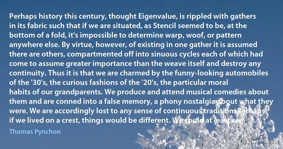 Perhaps history this century, thought Eigenvalue, is rippled with gathers in its fabric such that if we are situated, as Stencil seemed to be, at the bottom of a fold, it's impossible to determine warp, woof, or pattern anywhere else. By virtue, however, of existing in one gather it is assumed there are others, compartmented off into sinuous cycles each of which had come to assume greater importance than the weave itself and destroy any continuity. Thus it is that we are charmed by the funny-looking automobiles of the '30's, the curious fashions of the '20's, the particular moral habits of our grandparents. We produce and attend musical comedies about them and are conned into a false memory, a phony nostalgia about what they were. We are accordingly lost to any sense of continuous tradition. Perhaps if we lived on a crest, things would be different. We could at least see. (Thomas Pynchon)