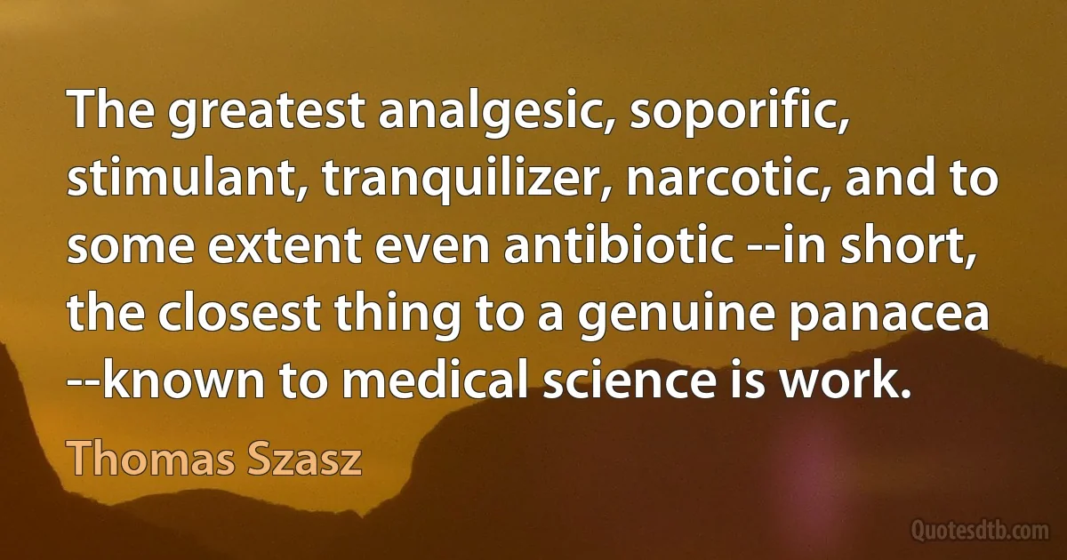 The greatest analgesic, soporific, stimulant, tranquilizer, narcotic, and to some extent even antibiotic --in short, the closest thing to a genuine panacea --known to medical science is work. (Thomas Szasz)