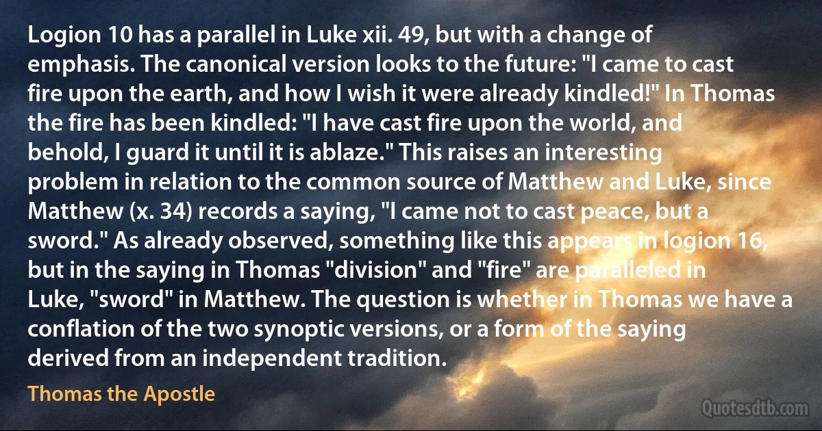 Logion 10 has a parallel in Luke xii. 49, but with a change of emphasis. The canonical version looks to the future: "I came to cast fire upon the earth, and how I wish it were already kindled!" In Thomas the fire has been kindled: "I have cast fire upon the world, and behold, I guard it until it is ablaze." This raises an interesting problem in relation to the common source of Matthew and Luke, since Matthew (x. 34) records a saying, "I came not to cast peace, but a sword." As already observed, something like this appears in logion 16, but in the saying in Thomas "division" and "fire" are paralleled in Luke, "sword" in Matthew. The question is whether in Thomas we have a conflation of the two synoptic versions, or a form of the saying derived from an independent tradition. (Thomas the Apostle)