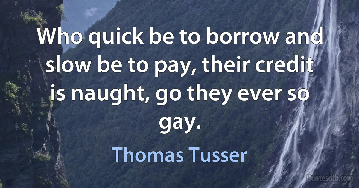 Who quick be to borrow and slow be to pay, their credit is naught, go they ever so gay. (Thomas Tusser)