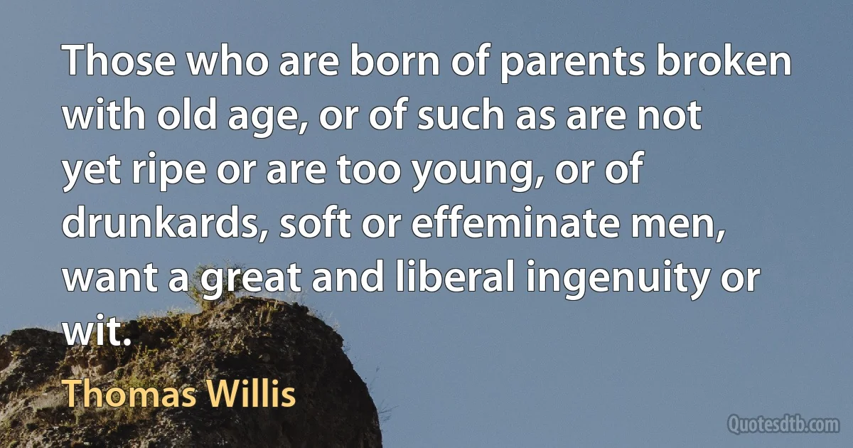 Those who are born of parents broken with old age, or of such as are not yet ripe or are too young, or of drunkards, soft or effeminate men, want a great and liberal ingenuity or wit. (Thomas Willis)