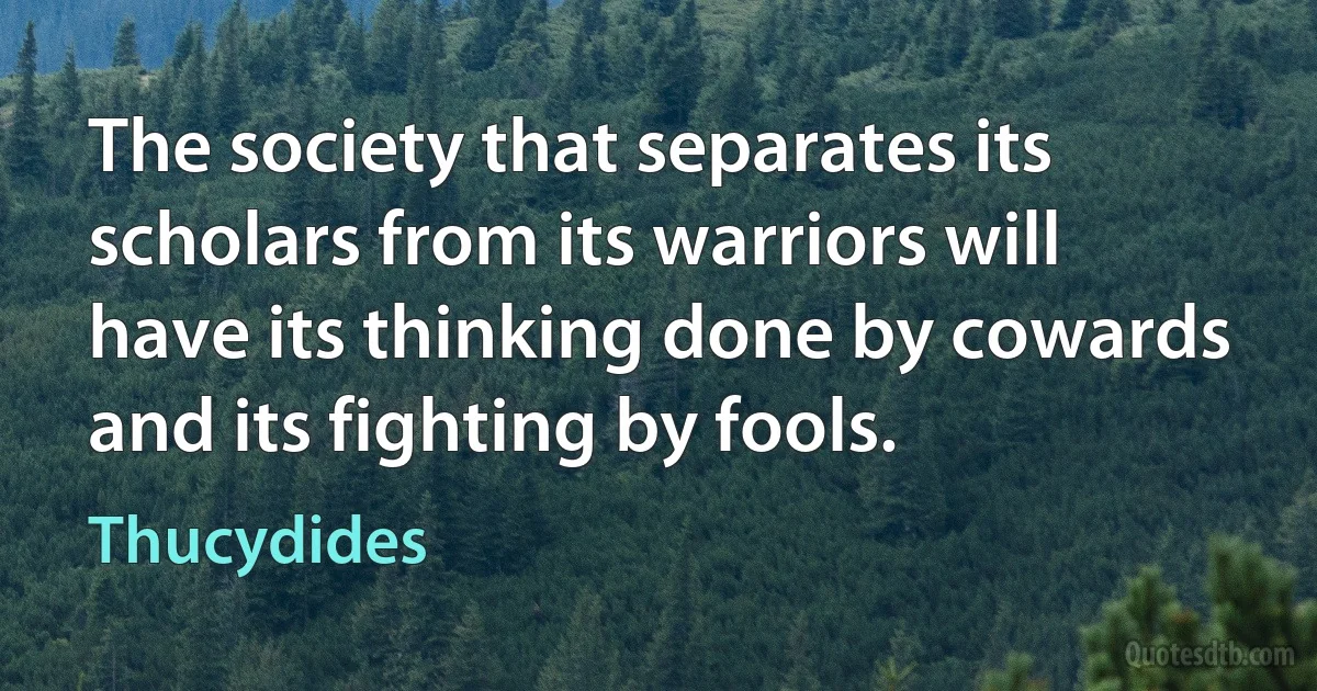 The society that separates its scholars from its warriors will have its thinking done by cowards and its fighting by fools. (Thucydides)